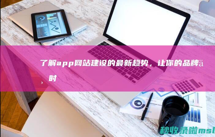 了解app网站建设的最新趋势，让你的品牌与时俱进！